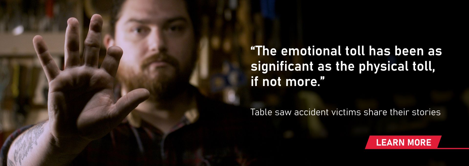 A man holding up his hand that is missing part of his index finger and the quote: 'The emotional toll has been as significant as the physical toll, if not more'. It also has the text: 'Table saw accident victims share their stories - learn more".